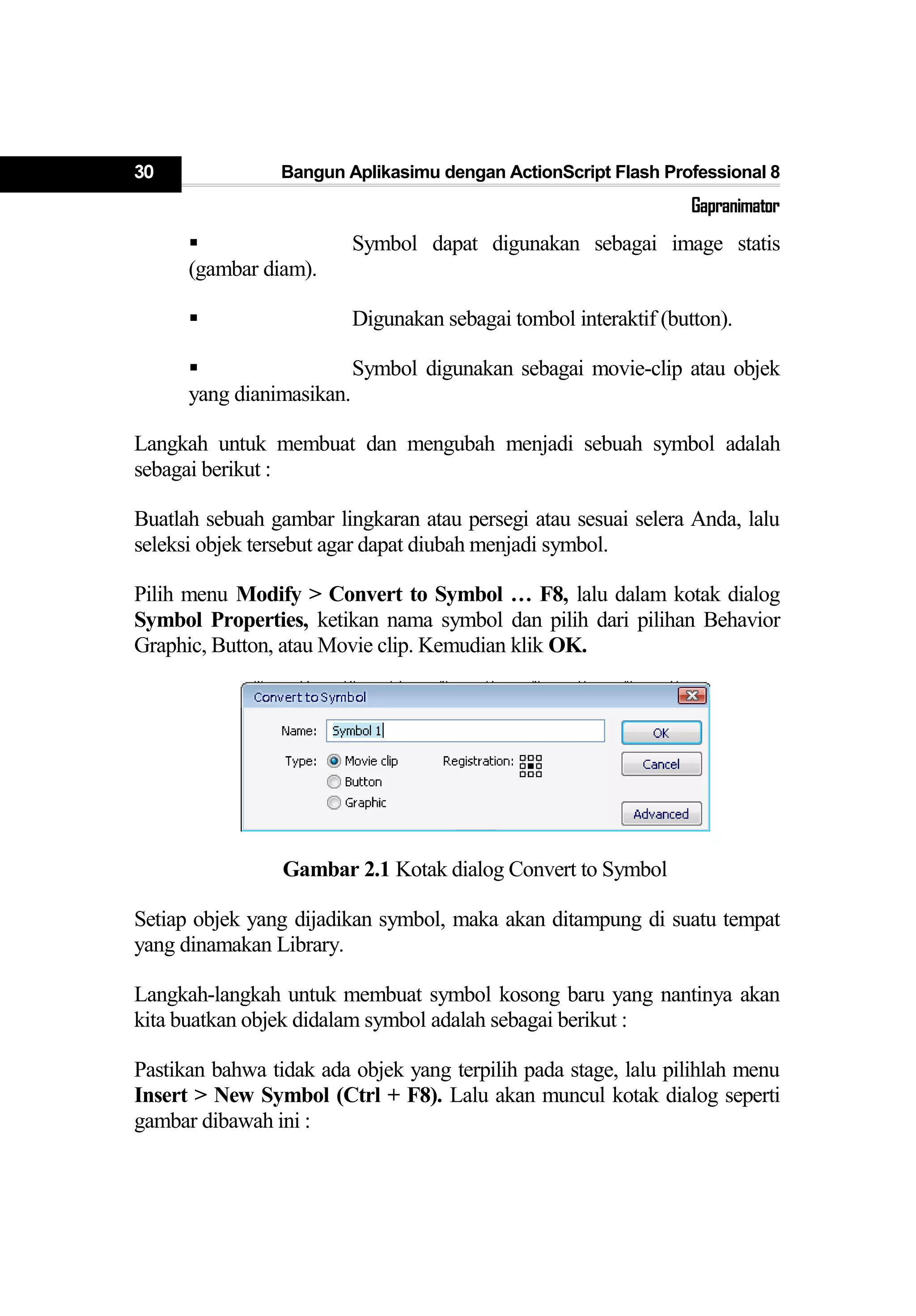 30 Bangun Aplikasimu dengan ActionScript Flash Professional 8
Gapranimator
 Symbol dapat digunakan sebagai image statis
(gambar diam).
 Digunakan sebagai tombol interaktif (button).
 Symbol digunakan sebagai movie-clip atau objek
yang dianimasikan.
Langkah untuk membuat dan mengubah menjadi sebuah symbol adalah
sebagai berikut :
Buatlah sebuah gambar lingkaran atau persegi atau sesuai selera Anda, lalu
seleksi objek tersebut agar dapat diubah menjadi symbol.
Pilih menu Modify > Convert to Symbol … F8, lalu dalam kotak dialog
Symbol Properties, ketikan nama symbol dan pilih dari pilihan Behavior
Graphic, Button, atau Movie clip. Kemudian klik OK.
Gambar 2.1 Kotak dialog Convert to Symbol
Setiap objek yang dijadikan symbol, maka akan ditampung di suatu tempat
yang dinamakan Library.
Langkah-langkah untuk membuat symbol kosong baru yang nantinya akan
kita buatkan objek didalam symbol adalah sebagai berikut :
Pastikan bahwa tidak ada objek yang terpilih pada stage, lalu pilihlah menu
Insert > New Symbol (Ctrl + F8). Lalu akan muncul kotak dialog seperti
gambar dibawah ini :
 