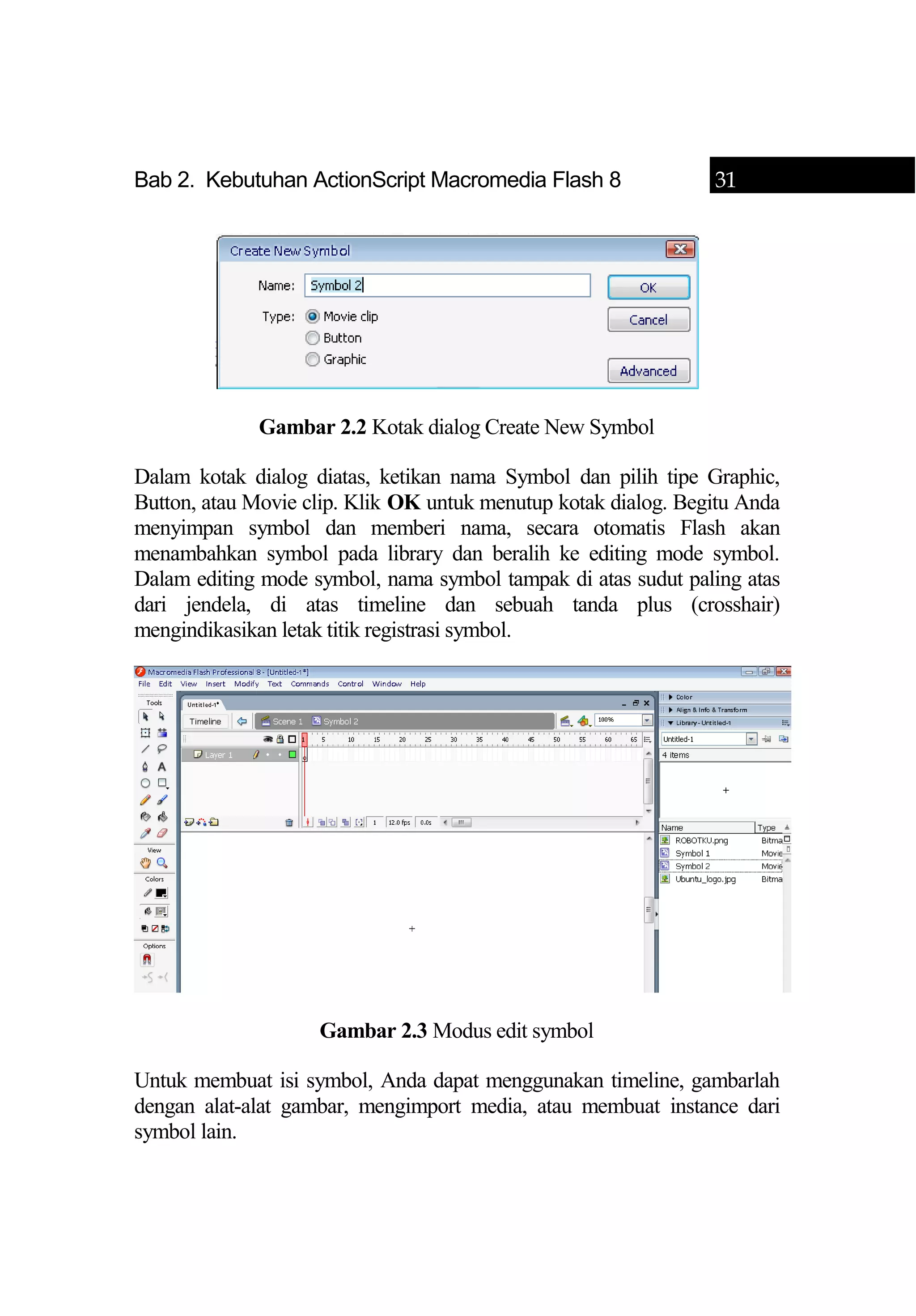 Bab 2. Kebutuhan ActionScript Macromedia Flash 8 31
Gambar 2.2 Kotak dialog Create New Symbol
Dalam kotak dialog diatas, ketikan nama Symbol dan pilih tipe Graphic,
Button, atau Movie clip. Klik OK untuk menutup kotak dialog. Begitu Anda
menyimpan symbol dan memberi nama, secara otomatis Flash akan
menambahkan symbol pada library dan beralih ke editing mode symbol.
Dalam editing mode symbol, nama symbol tampak di atas sudut paling atas
dari jendela, di atas timeline dan sebuah tanda plus (crosshair)
mengindikasikan letak titik registrasi symbol.
Gambar 2.3 Modus edit symbol
Untuk membuat isi symbol, Anda dapat menggunakan timeline, gambarlah
dengan alat-alat gambar, mengimport media, atau membuat instance dari
symbol lain.
 