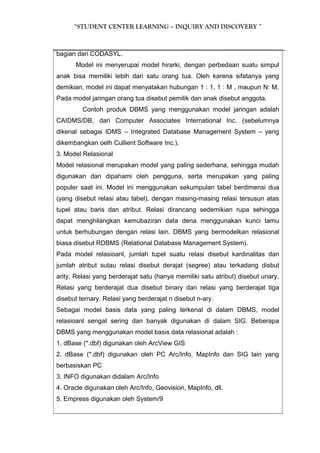 “STUDENT CENTER LEARNING – INQUIRY AND DISCOVERY ” 
bagian dari CODASYL. 
Model ini menyerupai model hirarki, dengan perbedaan suatu simpul 
anak bisa memiliki lebih dari satu orang tua. Oleh karena sifatanya yang 
demikian, model ini dapat menyatakan hubungan 1 : 1, 1 : M , maupun N: M. 
Pada model jaringan orang tua disebut pemilik dan anak disebut anggota. 
Contoh produk DBMS yang menggunakan model jaringan adalah 
CAIDMS/DB, dari Computer Associates International Inc. (sebelumnya 
dikenal sebagai IDMS – Integrated Database Management System – yang 
dikembangkan oelh Cullient Software Inc.). 
3. Model Relasional 
Model relasional merupakan model yang paling sederhana, sehingga mudah 
digunakan dan dipahami oleh pengguna, serta merupakan yang paling 
populer saat ini. Model ini menggunakan sekumpulan tabel berdimensi dua 
(yang disebut relasi atau tabel), dengan masing-masing relasi tersusun atas 
tupel atau baris dan atribut. Relasi dirancang sedemikian rupa sehingga 
dapat menghilangkan kemubaziran data dena menggunakan kunci tamu 
untuk berhubungan dengan relasi lain. DBMS yang bermodelkan relasional 
biasa disebut RDBMS (Relational Database Management System). 
Pada model relasioanl, jumlah tupel suatu relasi disebut kardinalitas dan 
jumlah atribut sutau relasi disebut derajat (segree) atau terkadang disbut 
arity. Relasi yang berderajat satu (hanya memiliki satu atribut) disebut unary. 
Relasi yang berderajat dua disebut binary dan relasi yang berderajat tiga 
disebut ternary. Relasi yang berderajat n disebut n-ary. 
Sebagai model basis data yang paling terkenal di dalam DBMS, model 
relasioanl sengat sering dan banyak digunakan di dalam SIG. Beberapa 
DBMS yang menggunakan model basis data relasional adalah : 
1. dBase (*.dbf) digunakan oleh ArcView GIS 
2. dBase (*.dbf) digunakan oleh PC Arc/Info, MapInfo dan SIG lain yang 
berbasiskan PC 
3. INFO digunakan didalam Arc/Info 
4. Oracle digunakan oleh Arc/Info, Geovision, MapInfo, dll. 
5. Empress digunakan oleh System/9 
 