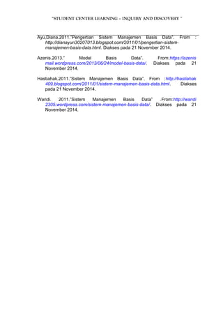 “STUDENT CENTER LEARNING – INQUIRY AND DISCOVERY ” 
Ayu,Diana.2011.”Pengertian Sistem Manajemen Basis Data”. From : 
http://dianayun30207013.blogspot.com/2011/01/pengertian-sistem-manajemen- 
basis-data.html. Diakses pada 21 November 2014. 
Azenis.2013.” Model Basis Data”. From:https://azenis 
mail.wordpress.com/2013/06/24/model-basis-data/. Diakses pada 21 
November 2014. 
Hastiahak.2011.”Sistem Manajemen Basis Data”. From :http://hastiahak 
409.blogspot.com/2011/01/sistem-manajemen-basis-data.html. Diakses 
pada 21 November 2014. 
Wandi. 2011.”Sistem Manajemen Basis Data” .From:http://wandi 
2305.wordpress.com/sistem-manajemen-basis-data/. Diakses pada 21 
November 2014. 
