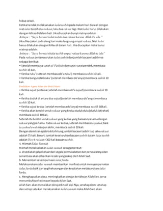 hidupsekali.
Ketikahendakmelaksanakan śalat tasbih padamalamhari diawali dengan
niatśalat tasbihduarakaat,laluduarakaat lagi.Niatśalat harusdilakukan
denganikhlasdi dalamhati.Jikadiucapkanbunyi niatnyaadalah:
Artinya : “Saya berniat śalat tasbih dua rakaat karena Allah Ta’ala.”
Jikadikerjakanpadasianghari maka langsungempat rakaat.Niatśalat
harus dilakukandenganikhlasdi dalamhati.Jikadiucapkanmakabunyi
niatnyaadalah:
Artinya : “Saya berniat shalat tasbih empat rakaat karena Allah ta’ala”
Pada rakaat pertamaurutan śalat tasbih danjumlahbacaantasbihnya
sebagai berikut:
• Setelahmembacasurah al-Fatihah dansurat-suratpendek,membaca
tasbih 15 kali,
• Ketikaruku’(setelahmembacado’aruku’) membaca tasbih 10kali.
• Ketikabangundari ruku’(setelahmembacado’anya) membaca tasbih 10
kali.
Pendidikan Agama Islam dan Budi Pekerti 41
• Ketikasujudpertama(setelahmembacado’asujud) membaca tasbih 10
kali.
• Ketikadudukdi antaradua sujud(setelahmembacado’anya) membaca
tasbih 10 kali.
• Ketikasujudkedua(setelahmembacado’anya) membaca tasbih 10kali.
• Ketikaakanberdiri untuk rakaat yangkeduadudukdulu(dudukistirahat)
membacatasbih 10 kali,
Setelahituberdiri untuk rakaat yangkeduayangbacaannyasamadengan
rakaat yangpertama.Padarakaat kedua,setelahmembacatasyahud,baik
tasyahud awal maupunakhir,membacatasbih 10kali.
Dengandemikianapabilakitahitungjumlahbacaantasbihtiapsatu rakaat
adalah75 kali.Berarti jumlahkeseluruhanbacaan tasbih dalamśalat tasbih
adalah75 x 4 rakaat =300 kali bacaan tasbih.
4. HikmahŚalat Sunnah
Hikmahmelaksanakan śalat sunnah sebagai berikut:
a. Disediakanjalankeluardari segalapermasalahandanpersoalannyadan
senantiasaakandiberikanrezeki yangcukupolehAllahSwt.
b. Menambahkesempurnaan śalat fardu.
Melaksanakan śalat sunnah memberikanmanfaatuntukmenyempurnakan
śalat fardu baikdari segi kekurangandankesalahanmelaksanakan śalat
fardu.
c. Menghapuskandosa,meningkatkanderajatkeridhoanAllahSwt.serta
menumbuhkankecintaankepadaAllahSwt.
AllahSwt.akanmenaikkanderajatkitadi sisi-Nya,setahapdemisetahap
dan setiapsatukali melaksanakan śalat sunnah makaAllahSwt.akan
 