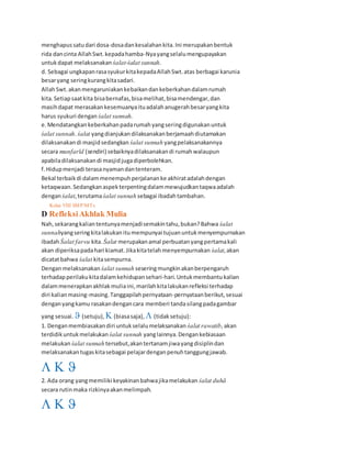 menghapussatudari dosa-dosadankesalahankita.Ini merupakanbentuk
rida dancinta AllahSwt.kepadahamba-Nyayangselalumengupayakan
untukdapat melaksanakan śalat-śalat sunnah.
d. Sebagai ungkapanrasasyukurkitakepadaAllahSwt.atas berbagai karunia
besaryang seringkurangkitasadari.
AllahSwt.akanmengaruniakankebaikandankeberkahandalamrumah
kita.Setiapsaatkita bisabernafas,bisamelihat,bisamendengar,dan
masihdapat merasakankesemuanyaituadalahanugerahbesaryangkita
harus syukuri dengan śalat sunnah.
e.Mendatangkankeberkahanpadarumahyangseringdigunakanuntuk
śalat sunnah. śalat yangdianjukandilaksanakanberjamaahdiutamakan
dilaksanakandi masjidsedangkan śalat sunnah yangpelaksanakannya
secara munfarīd (sendiri) sebaiknyadilaksanakandi rumahwalaupun
apabiladilaksanakandi masjidjugadiperbolehkan.
f.Hidupmenjadi terasanyamandantenteram.
Bekal terbaikdi dalammenempuhperjalananke akhiratadalahdengan
ketaqwaan.Sedangkanaspekterpentingdalammewujudkantaqwaadalah
denganśalat,terutamaśalat sunnah sebagai ibadahtambahan.
42 Kelas VIII SMP/MTs
D RefleksiAkhlak Mulia
Nah,sekarangkaliantentunyamenjadisemakintahu,bukan?Bahwa śalat
sunnahyangseringkitalakukanitumempunyai tujuanuntukmenyempurnakan
ibadahŚalat far«u kita. Śalat merupakanamal perbuatanyangpertamakali
akan diperiksapadahari kiamat.Jikakitatelahmenyempurnakan śalat,akan
dicatatbahwa śalat kitasempurna.
Denganmelaksanakan śalat sunnah seseringmungkinakanberpengaruh
terhadapperilakukitadalamkehidupansehari-hari.Untukmembantu kalian
dalammenerapkanakhlakmuliaini,marilahkitalakukanrefleksi terhadap
diri kalianmasing-masing.Tanggapilahpernyataan-pernyataanberikut,sesuai
denganyangkamu rasakandengancara memberi tandasilangpadagambar
yang sesuai.  (setuju),  (biasasaja),  (tidaksetuju):
1. Denganmembiasakandiri untukselalumelaksanakan śalat rawatib,akan
terdidikuntukmelakukan śalat sunnah yanglainnya.Dengankebiasaan
melakukan śalat sunnah tersebut,akantertanamjiwayangdisiplindan
melaksanakan tugaskitasebagai pelajardenganpenuhtanggungjawab.
  
2. Ada orang yangmemiliki keyakinanbahwajikamelakukan śalat duhā
secara rutinmaka rizkinyaakanmelimpah.
  
 