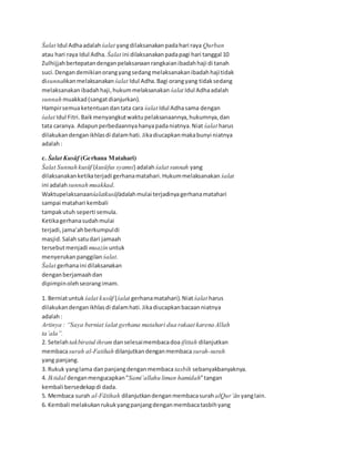 Śalat Idul Adhaadalah śalat yangdilaksanakanpadahari raya Qurban
atau hari raya Idul Adha. Śalat ini dilaksanakanpadapagi hari tanggal 10
Zulhijjahbertepatandenganpelaksanaanrangkaianibadahhaji di tanah
suci.Dengan demikianorangyangsedangmelaksanakanibadahhajitidak
disunnahkanmelaksanakan śalat Idul Adha.Bagi orangyang tidaksedang
melaksanakanibadahhaji,hukummelaksanakan śalat Idul Adhaadalah
sunnah muakkad(sangatdianjurkan).
Hampirsemuaketentuan dantata cara śalat Idul Adhasama dengan
śalat Idul Fitri.Baikmenyangkutwaktupelaksanaannya,hukumnya,dan
tata caranya. Adapunperbedaannyahanyapadaniatnya.Niat śalat harus
dilakukandenganikhlasdi dalamhati.Jikadiucapkanmakabunyi niatnya
adalah:
c. Śalat Kusūf (Gerhana Matahari)
Śalat Sunnah kusūf (kusūfus syamsi) adalahśalat sunnah yang
dilaksanakanketikaterjadi gerhanamatahari.Hukummelaksanakan śalat
ini adalah sunnah muakkad.
Waktupelaksanaanśalatkusūfadalahmulai terjadinyagerhanamatahari
sampai matahari kembali
tampakutuh seperti semula.
Ketikagerhanasudahmulai
terjadi,jama’ahberkumpuldi
masjid.Salahsatudari jamaah
tersebutmenjadi muazin untuk
menyerukanpanggilan śalat.
Śalat gerhanaini dilaksanakan
denganberjamaahdan
dipimpinolehseorangimam.
1. Berniatuntuk śalat kusūf (śalat gerhanamatahari).Niatśalat harus
dilakukandenganikhlasdi dalamhati.Jikadiucapkanbacaanniatnya
adalah:
Artinya : “Saya berniat śalat gerhana matahari dua rakaat karena Allah
ta’ala”.
2. Setelahtakbiratul ihram danselesaimembacadoaiftitah dilanjutkan
membacasurah al-Fatihah dilanjutkandenganmembacasurah-surah
yang panjang.
3. Rukuk yanglama danpanjangdenganmembaca tasbih sebanyakbanyaknya.
4. Iktidal denganmengucapkan”Sami’allahu liman hamidah”tangan
kembali bersedekapdi dada.
5. Membaca surah al-Fātihah dilanjutkandenganmembacasurah alQur’ān yanglain.
6. Kembali melakukanrukukyangpanjangdenganmembacatasbihyang
 