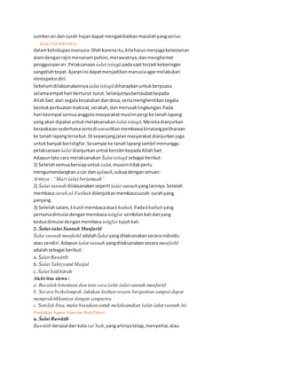 sumberairdan curah hujandapat mengakibatkanmasalahyangserius
32 Kelas VIII SMP/MTs
dalamkehidupanmanusia.Olehkarenaitu,kitaharusmenjagakelestarian
alamdenganrajinmenanampohon,merawatnya,danmenghemat
penggunaanair. Pelaksanaan śalat istisqā padasaatterjadi kekeringan
sangatlahtepat.Ajaranini dapatmenjadikanmanusiaagarmelakukan
introspeksi diri.
Sebelumdilaksanakannyaśalat istisqā diharapkanuntukberpuasa
selamaempathari berturut-turut.Selanjutnyabertaubatkepada
AllahSwt.dari segalakesalahandandosa,sertamenghentikansegala
bentukperbuatanmaksiat,serakah,danmerusaklingkungan.Pada
hari keempatsemuaanggotamasyarakatmuslimpergi ke tanahlapang
yang akandipakai untukmelaksanakan śalat istisqā.Merekadianjurkan
berpakaiansederhanasertadisunnahkanmembawabinatangpeliharaan
ke tanah lapangtersebut.Di sepanjangjalanmasyarakatdianjurkanjuga
untukbanyakberistigfar.Sesampai ke tanahlapangsambil menunggu
pelaksanaan śalat dianjurkanuntukberzikirkepadaAllahSwt.
Adapuntata cara melaksanakan Śalat istisqā sebagai berikut:
1) Setelahsemuabersiapuntuk śalat,muazintidakperlu
mengumandangkan azān daniqāmah,cukupdenganseruan:
Artinya : “Mari śalat berjamaah”
2) Śalat sunnah dilaksanakansepertiśalat sunnah yanglainnya.Setelah
membacasurah al-Fatihah dilanjutkanmembacasurah-surahyang
panjang.
3) Setelahsalam, khatib membacaduakhutbah.Padakhutbah yang
pertamadimulai denganmembaca istigfar sembilankali danyang
keduadimulai denganmembaca istigfar tujuhkali.
2. Śalat-śalat Sunnah Munfarīd
Śalat sunnah munfarīd adalahŚalat yangdilaksanakansecaraindividu
atau sendiri.Adapun śalat sunnah yangdilaksanakansecaramunfarīd
adalahsebagai berikut:
a. Śalat Rawātib
b. Śalat Tahiyyatul Masjid
c. Śalat Istikhārah
Aktivitas siswa :
a. Bacalah ketentuan dan tata cara śalat-śalat sunnah munfarīd.
b. Secara berkelompok, lakukan latihan secara bergantian sampai dapat
mempraktikkannya dengan sempurna.
c. Setelah bisa, maka biasakan untuk melaksanakan śalat-śalat sunnah ini.
Pendidikan Agama Islam dan Budi Pekerti 33
a. Śalat Rawātib
Rawātib berasal dari katarat’bah,yangartinyatetap,menyertai,atau
 