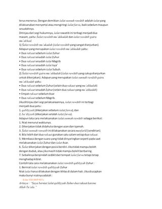 terusmenerus.Dengandemikian śalat sunnah rawātib adalahśalat yang
dilaksanakanmenyertai ataumengiringi śalat far«u,baiksebelummaupun
sesudahnya.
Ditinjaudari segi hukumnya, śalat rawatibini terbagi menjadidua
macam, yaitu:Śalat rawātib mu`akkadah danśalat rawātib gairu
mu`akkad.
1) Śalat rawātib mu`akadah (śalat rawātib yangsangatdianjurkan).
Adapunyangmerupakan śalat rawātib mu`akkadah yaitu:
• Dua rakaat sebelumśalat Zuhur
• Dua rakaat sesudahśalat Zuhur
• Dua rakaat sesudahśalat Magrib
• Dua rakaat sesudahśalat Isya’
• Dua rakaat sebelumśalat Subuh.
2) Śalat rawātib gairu mu`akkadah (śalat rawātib yangcukupdianjurkan
untukdikerjakan).Adapunyangmerupakan śalat sunnah rawātib gairu
mu`akkadah yaitu:
• Dua rakaat sebelumZuhur(selainduarakaat yangmu`akkadah)
• Dua rakaat sesudahZuhur(selainduarakaat yangmu`akkadah)
• Empatrakaat sebelumAsar
• Dua rakaat sebelumMagrib.
Jikaditinjaudari segi pelaksanaannya, śalat rawātib ini terbagi
menjadi duayaitu:
1. qabliyyah (dikerjakansebelum śalat far«u),dan
2. ba’diyyah (dikerjakansetelah śalat far«u).
Adapuntata cara melaksanakan śalat sunnah rawātib sebagai berikut:
1. Niat menurutwaktunya.
2. Dikerjakantidakdidahuluidenganazandaniqamah.
3. Śalat sunnah rawatib inidilaksanakansecaramunfarīd (sendirian).
4. Bila lebihdari duarakaat gunakansatusalamsetiapduarakaat.
5. Membaca dengansuara yang tidakdinyaringkanseperti padasaat
melaksanakan śalat Zuhurdan śalat Asar.
6. Śalat dikerjakandenganposisiberdiri.Jikatidakmampuboleh
denganduduk,ataujikamasihtidakmampubolehberbaring.
7. Sebaiknyaberpindahsedikitdari tempat śalat far«u tetapi tetap
menghadapkiblat.
Contohtata cara melaksanakan śalat rawātib qabliyyah Zuhur:
1. Berniatśalat rawātib qabliyyah Zuhur
Niatśalat harusdilakukandenganikhlasdi dalamhati.Jikadiucapkan
maka bunyi niatnyaadalah:
34 Kelas VIII SMP/MTs
Artinya : “Saya berniat śalat qabliyyah Zuhurdua rakaat karena
Allah Ta’ala.”
 