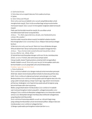 2. Takbirātul ihrām
3. Śalat duarakaat seperti tatacara Śalat padaumumnya.
4. Salam.
b. Śalat Tahiyyatul Masjid
Śalat tahiyyatul masjid adalahśalat sunnah yangdilaksanakanuntuk
menghormati masjid. Śalat inidisunnahkanbagi setiapmuslimketika
memasuki masjid. Śalat sunnah inimerupakanrangkaianadabmemasuki
masjid.
Pada saat kitahendakmasukke masjid,disunnahkanuntuk
mendahulukankaki kananserayaberdoa:
Artinya : “Ya Allah ampunilah dosa-dosaku,dan bukakanlah pintu
rahmat-Mu untukku”.
Jikakitasudah masukke dalammasjid,hendaklahsebelumduduk
kitamengerjakanśalat sunnah duarakaat.Adapuntatacaranyasebagai
berikut:
1) Berniatśalat tahiyyatul masjid.Niatśalat harusdilakukandengan
ikhlasdi dalamhati.Bunyi niatnyakalaudiucapkansebagai berikut:
Artinya : “Saya berniat śalat sunnah tahiyyatul masjid dua rakaat
karena Allah ta’ala. Allahu Akbar.”
2) Setelahberniatdilanjutkandengan takbiratul ihrām,membacadoa
iftitāh,surah al-Fātihah,danseterusnyasampai salam.
Cukupmudah,bukan?Saatnyakalianuntukberlatihmengamalkan
ibadah-ibadahsunnah. Śalat tahiyyatul masjid ini merupakansalahsatu
bentukibadah sunnah yangtidaksulituntukdilaksanakan.
Pendidikan Agama Islam dan Budi Pekerti 35
c. Śalat Istikhārah
Śalat istikhārah adalahśalat denganmaksuduntukmemohonpetunjuk
AllahSwt. dalammenentukanpilihanterbaikdi antaraduapilihanatau
lebih. Śalat istikharah sebenarnyahampirsamadengan śalat hajat.
Bedanyakalau śalat istikharah tertujupadasuatukeinginanataucita-cita
yang sudahnampakadanya,tetapi masihragu-ragudalammenentukan
pilihannya.Sedangkan śalat hajattertujupadasebuahkeinginanyang
belumkelihatanakhirdantujuannya.
Waktu yangterbaikdalammelaksanakan śalat istikhārah iniadalah
saat mulai pertengahanmalamyangakhir,sebagaimanawaktu śalat
tahajjud. Śalat istikhārah dikerjakansebagaimanaśalat biasadansetelah
selesai śalat dilanjutkandenganmembacadoaistikharahsebagaimana
yang diajarkanolehRasulullah.
Śalat istikhārah hukumnyaadalah sunnah mu`akkadah bagi orang
yang sedangmembutuhkanuntukmenentukanpilihan.Adapuntatacara
melaksanakan śalat istikhārah sebagai berikut:
1) Bangun padawaktupertengahanmalamdanberwu«u.
 