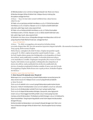 2) Melaksanakan śalat istikhārah dengandiawali niat.Niat śalat harus
dilakukandenganikhlasdi dalamhati.Adapun bunyi niatnyajika
diucapkansebagai berikut:
Artinya : “ Saya berniat śalat sunnah istikhārah dua rakaat karena
Allah Ta’ala.”
3) Pada rakaat pertamasetelahmembacasurah al-Fātihahkemudian
membacasurah al-Kāfirun.Bacaansurah al-Kāfirun bolehlebih dari
satu kali,yakni tiga,tujuh,atausepuluhkali.
4) Pada rakaat keduasetelahmembacasurah al-Fātihah kemudian
membacasurah al-Ikhlās.Bacaansurah al-Ikhlāsbolehlebihdari satu
kali,yakni tiga,tujuh,atausepuluhkali.
5) Setelah śalat duarakaat,dilanjutkandenganmembacadoa istikhārah
yang diajarkanNabi Muhammadsaw.sebagai berikut:
36 Kelas VIII SMP/MTs
Artinya : “Ya Allah sesungguhnya aku memohon kebaikan dalam
urusanku dengan ilmu-Mu,dan aku memohon kepastian dengan kudratMu. Aku memohon keutamaan-Mu
Yang agung,Bahwasannya Engkau
Maha Kuasa, sedangkan aku tidak berdaya. Engkau mengetahui segala
yang gaib. Ya Allah,engkau mengetahui segala hajatku berupa......., jika
itu baik bagiku dalamagama dan kehidupanku serta dampaknya di dunia
dan akhirat, maka jadikanlah ia untukku,berkatilah dalammeraihnya,
serta mudahkan ia untukku. Engkaupun mengetahui jika urusan ini buruk
bagiku, baik dalamurusan agamaku,kehidupanku dan dampaknya di
dunia dan akhirat, maka jauhkanlah dia dariku dan jauhkanlah aku
darinya,kemudian tetapkanlah kebaikan untukku di mana saja aku berada.
Sesungguhnya Engkau Maha Kuasa atassegala perkara,kemudian Engkau
meridainya.”
Pendidikan Agama Islam dan Budi Pekerti 37
3. Śalat Sunnah Berjamaah atau Munfarīd
Beberapaśalat sunnah berikutini bolehdilaksanakansecaraberjama’ah
atau secara munfarīd.AdapunŚalat sunnah yangdimaksudadalah:
a. Śalat Tarāwih
Śalat tarāwih adalahśalat sunnah yangdilaksanakanpadamalambulan
Ramadan.Hukummelaksanakan śalat tarāwih adalahsunnah mu’akkadah.
Śalat tarāwih dilaksanakansetelah Śalat Isya’sampai waktufajar.
Śalat tarāwih dapatdilaksanakandelapan,duapuluh,atautigapuluh
enamrakaat.Kitatinggal memilihjumlah rakaat manayangmaudan
mampuuntukdilaksanakan.Perbedaanjumlahbilangan rakaat initidakperlu
dipermasalahkan.YangterpentingadalahumatIslamdapatmelaksanakan
dengankhusyu.
Ketikahendakmelaksanakan śalat tarawihdiawali denganniat.Niat śalat
harus dilakukandenganikhlasdi dalamhati.Jikadiucapkanbunyi niatnya
adalah:
 