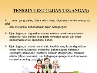 TENSION TEST ( UJIAN TEGANGAN)
 Jenis yang paling biasa ujian yang digunakan untuk mengukur
sifat-
sifat mekanikal bahan adalah Ujian Ketegangan.
 Ujian tegangan digunakan secara meluas untuk menyediakan
maklumat reka bentuk asas pada kekuatan bahan dan ujian
penerimaan untuk spesifikasi bahan.
 Ujian tegangan adalah salah satu kaedah yang lazim digunakan
untuk menentukan sifat mekanikal bahan seperti kekuatan
(strength), kemuluran (ductility), keliatan (toughness), modulus
elastik (elastic modulus) dan ketegangan-pengerasan keupayaan
(strain-hardening capability).
 