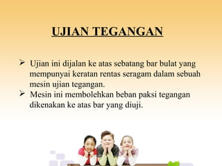 UJIAN TEGANGAN
 Ujian ini dijalan ke atas sebatang bar bulat yang
mempunyai keratan rentas seragam dalam sebuah
mesin ujian tegangan.
 Mesin ini membolehkan beban paksi tegangan
dikenakan ke atas bar yang diuji.
 