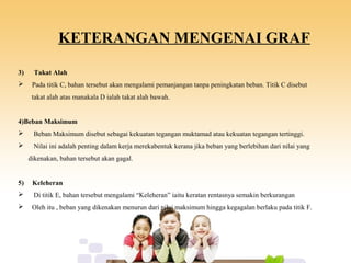 KETERANGAN MENGENAI GRAF
3) Takat Alah
 Pada titik C, bahan tersebut akan mengalami pemanjangan tanpa peningkatan beban. Titik C disebut
takat alah atas manakala D ialah takat alah bawah.
4)Beban Maksimum
 Beban Maksimum disebut sebagai kekuatan tegangan muktamad atau kekuatan tegangan tertinggi.
 Nilai ini adalah penting dalam kerja merekabentuk kerana jika beban yang berlebihan dari nilai yang
dikenakan, bahan tersebut akan gagal.
5) Keleheran
 Di titik E, bahan tersebut mengalami “Keleheran” iaitu keratan rentasnya semakin berkurangan
 Oleh itu , beban yang dikenakan menurun dari nilai maksimum hingga kegagalan berlaku pada titik F.
 