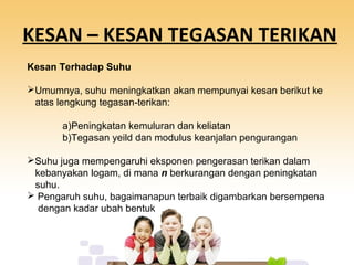 KESAN – KESAN TEGASAN TERIKAN
Kesan Terhadap Suhu
Umumnya, suhu meningkatkan akan mempunyai kesan berikut ke
atas lengkung tegasan-terikan:
a)Peningkatan kemuluran dan keliatan
b)Tegasan yeild dan modulus keanjalan pengurangan
Suhu juga mempengaruhi eksponen pengerasan terikan dalam
kebanyakan logam, di mana n berkurangan dengan peningkatan
suhu.
 Pengaruh suhu, bagaimanapun terbaik digambarkan bersempena
dengan kadar ubah bentuk
 