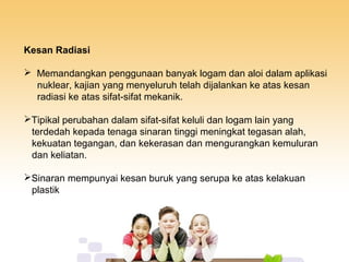 Kesan Radiasi
 Memandangkan penggunaan banyak logam dan aloi dalam aplikasi
nuklear, kajian yang menyeluruh telah dijalankan ke atas kesan
radiasi ke atas sifat-sifat mekanik.
Tipikal perubahan dalam sifat-sifat keluli dan logam lain yang
terdedah kepada tenaga sinaran tinggi meningkat tegasan alah,
kekuatan tegangan, dan kekerasan dan mengurangkan kemuluran
dan keliatan.
Sinaran mempunyai kesan buruk yang serupa ke atas kelakuan
plastik
 