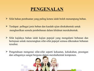PENGENALAN
 Sifat bahan pembuatan yang paling ketara ialah boleh menampung beban.
 Terdapat pelbagai jenis beban dan kaedah ujian direkabentuk untuk
menghasilkan semula pembebanan dalam khidmat merekabentuk.
 Sifat kajidaya bahan ialah kajian pepejal yang mengalami bebanan dan
bertujuan untuk menerangkan sifat-sifat pepejal semasa dikenakan bebanan
tersebut.
 Pengetahuan mengenai sifat-sifat seperti kekuatan, kekukuhan, pesongan
dan sebagainya sangat berguna dalam merekabentuk komponen.
 
