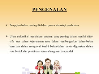 PENGENALAN
 Pengujian bahan penting di dalam proses teknologi pembuatan.
 Ujian mekanikal memainkan peranan yang penting dalam menilai sifat-
sifat asas bahan kejuruteraan serta dalam membangunkan bahan-bahan
baru dan dalam mengawal kualiti bahan-bahan untuk digunakan dalam
reka bentuk dan pembinaan sesuatu bangunan dan produk.
 
