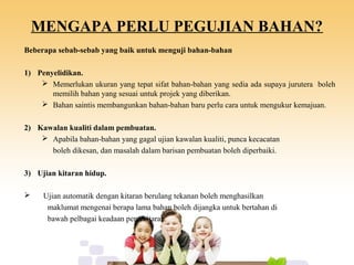 MENGAPA PERLU PEGUJIAN BAHAN?
Beberapa sebab-sebab yang baik untuk menguji bahan-bahan
1) Penyelidikan.
 Memerlukan ukuran yang tepat sifat bahan-bahan yang sedia ada supaya jurutera boleh
memilih bahan yang sesuai untuk projek yang diberikan.
 Bahan saintis membangunkan bahan-bahan baru perlu cara untuk mengukur kemajuan.
2) Kawalan kualiti dalam pembuatan.
 Apabila bahan-bahan yang gagal ujian kawalan kualiti, punca kecacatan
boleh dikesan, dan masalah dalam barisan pembuatan boleh diperbaiki.
3) Ujian kitaran hidup.
 Ujian automatik dengan kitaran berulang tekanan boleh menghasilkan
maklumat mengenai berapa lama bahan boleh dijangka untuk bertahan di
bawah pelbagai keadaan persekitaran.
 