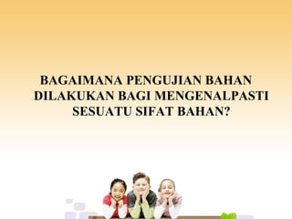 BAGAIMANA PENGUJIAN BAHAN
DILAKUKAN BAGI MENGENALPASTI
SESUATU SIFAT BAHAN?
 