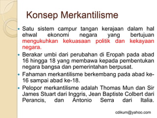 Konsep Merkantilisme
   Satu sistem campur tangan kerajaan dalam hal
    ehwal    ekonomi      negara     yang      bertujuan
    mengukuhkan kekuasaan politik dan kekayaan
    negara.
   Berakar umbi dari perubahan di Eropah pada abad
    16 hingga 18 yang membawa kepada pembentukan
    negara bangsa dan pemerintahan berpusat.
   Fahaman merkantilisme berkembang pada abad ke-
    16 sampai abad ke-18.
   Pelopor merkantilisme adalah Thomas Mun dan Sir
    James Stuart dari Inggris, Jean Baptiste Colbert dari
    Perancis, dan Antonio Serra dari Italia.

                                         cdikum@yahoo.com
 