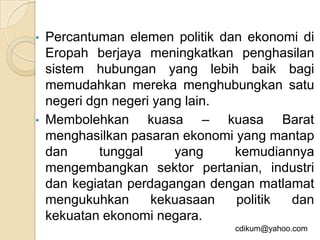 • Percantuman elemen politik dan ekonomi di
  Eropah berjaya meningkatkan penghasilan
  sistem hubungan yang lebih baik bagi
  memudahkan mereka menghubungkan satu
  negeri dgn negeri yang lain.
• Membolehkan      kuasa – kuasa Barat
  menghasilkan pasaran ekonomi yang mantap
  dan      tunggal     yang    kemudiannya
  mengembangkan sektor pertanian, industri
  dan kegiatan perdagangan dengan matlamat
  mengukuhkan      kekuasaan   politik dan
  kekuatan ekonomi negara.
                              cdikum@yahoo.com
 