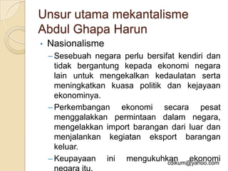 Unsur utama mekantalisme
Abdul Ghapa Harun
•   Nasionalisme
    – Sesebuah negara perlu bersifat kendiri dan
      tidak bergantung kepada ekonomi negara
      lain untuk mengekalkan kedaulatan serta
      meningkatkan kuasa politik dan kejayaan
      ekonominya.
    – Perkembangan ekonomi secara pesat
      menggalakkan permintaan dalam negara,
      mengelakkan import barangan dari luar dan
      menjalankan kegiatan eksport barangan
      keluar.
    – Keupayaan ini mengukuhkan ekonomi
                                  cdikum@yahoo.com
 
