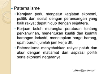    Paternalisme
    ◦ Kerajaan perlu mengatur kegiatan ekonomi,
      politik dan sosial dengan perancangan yang
      baik rakyat dapat hidup dengan sejahtera.
    ◦ Kerjaan boleh merangka peraturan tentang
      perkahwinan, menentukan kualiti dan kuantiti
      barangan industri, menetapkan harga barang,
      upah buruh, jumlah jam kerja dll.
    ◦ Paternalisme menyebabkan rakyat patuh dan
      akur dengan matlamat dan aspirasi politik
      serta ekonomi negaranya.


                                    cdikum@yahoo.com
 