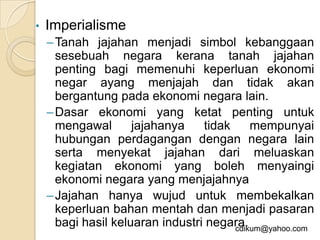 •   Imperialisme
    – Tanah jajahan menjadi simbol kebanggaan
      sesebuah negara kerana tanah jajahan
      penting bagi memenuhi keperluan ekonomi
      negar ayang menjajah dan tidak akan
      bergantung pada ekonomi negara lain.
    – Dasar ekonomi yang ketat penting untuk
      mengawal       jajahanya    tidak     mempunyai
      hubungan perdagangan dengan negara lain
      serta menyekat jajahan dari meluaskan
      kegiatan ekonomi yang boleh menyaingi
      ekonomi negara yang menjajahnya
    – Jajahan hanya wujud untuk membekalkan
      keperluan bahan mentah dan menjadi pasaran
      bagi hasil keluaran industri negara.
                                        cdikum@yahoo.com
 