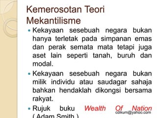 Kemerosotan Teori
Mekantilisme
 Kekayaan sesebuah negara bukan
  hanya terletak pada simpanan emas
  dan perak semata mata tetapi juga
  aset lain seperti tanah, buruh dan
  modal.
 Kekayaan sesebuah negara bukan
  milik individu atau saudagar sahaja
  bahkan hendaklah dikongsi bersama
  rakyat.
 Rujuk    buku Wealth Of Nation
                           cdikum@yahoo.com
 
