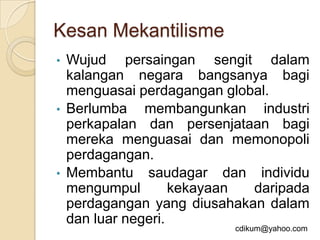 Kesan Mekantilisme
•   Wujud persaingan sengit dalam
    kalangan negara bangsanya bagi
    menguasai perdagangan global.
•   Berlumba membangunkan industri
    perkapalan dan persenjataan bagi
    mereka menguasai dan memonopoli
    perdagangan.
•   Membantu saudagar dan individu
    mengumpul        kekayaan daripada
    perdagangan yang diusahakan dalam
    dan luar negeri.
                           cdikum@yahoo.com
 