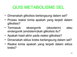 QUIS METABOLISME SEL
• Dimanakah glikolisis berlangsung dalam sel?
• Proses reaksi kimia apakah yang terjadi dalam
glikolisis?
• Termasuk
eksergonik
(eksoterm)
atau
endergonik (endoterm)kah glikolisis itu?
• Apakah hasil akhir pada reaksi glikolisis?
• Dimanakah siklus krebs berlangsung dalam sel?
• Reaksi kimia apakah yang terjadi dalam siklus
krebs?
17

 