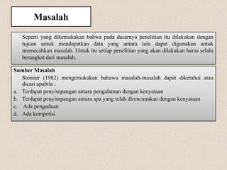 Masalah
Seperti yang dikemukakan bahwa pada dasarnya penelitian itu dilakukan dengan
tujuan untuk mendapatkan data yang antara lain dapat digunakan untuk
memecahkan masalah. Untuk itu setiap penelitian yang akan dilakukan harus selalu
berangkat dari masalah.
Sumber Masalah
Stonner (1982) mengemukakan bahawa masalah-masalah dapat diketahui atau
dicari apabila :
a. Terdapat penyimpangan antara pengalaman dengan kenyataan
b. Terdapat penyimpangan antara apa yang telah direncanakan dengan kenyataan
c. Ada pengaduan
d. Ada kompetisi
 