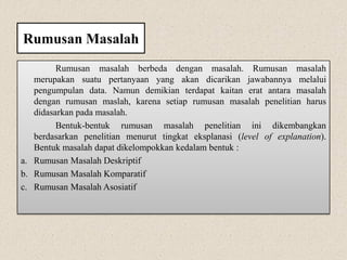 Rumusan Masalah
Rumusan masalah berbeda dengan masalah. Rumusan masalah
merupakan suatu pertanyaan yang akan dicarikan jawabannya melalui
pengumpulan data. Namun demikian terdapat kaitan erat antara masalah
dengan rumusan maslah, karena setiap rumusan masalah penelitian harus
didasarkan pada masalah.
Bentuk-bentuk rumusan masalah penelitian ini dikembangkan
berdasarkan penelitian menurut tingkat eksplanasi (level of explanation).
Bentuk masalah dapat dikelompokkan kedalam bentuk :
a. Rumusan Masalah Deskriptif
b. Rumusan Masalah Komparatif
c. Rumusan Masalah Asosiatif
 