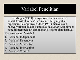 Variabel Penelitian
Kerlinger (1973) menyatakan bahwa variabel
adalah konstrak (constructs) atau sifat yang akan
dipelajari. Selanjutnya Kidder(1981) menyatakan
bahwa variabel adalah suatu kualitas (qualities) dimana
peneliti mempelajari dan menarik kesimpulan darinya.
Macam-macam Variabel
1. Variabel Independent
2. Variabel Dependent
3. Variabel Moderator
4. Variabel Intervening
5. Variabel Control
 