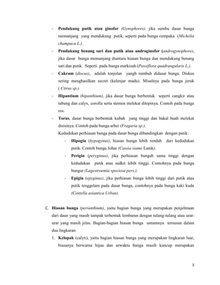 -   Pendukung putik atau ginofor (Gynophores), jika sumbu dasar bunga
       memanjang yang mendukung putik, seperti pada bunga cempaka (Michelia
       champaca L.).
   -   Pendukung benang sari dan putik atau androginofor (androgynophore),
       jika dasar bunga memanjang diantara hiasan bunga dan mendukung benang
       sari dan putik. Seperti pada bunga markisah (Passiflora quadrangularis L.).
   -   Cakram (discus), adalah tonjolan yangb tumbuh didasar bunga. Diskus
       sering menghasilkan secret (kelenjar madu). Misalnya pada bunga jeruk
       ( Citrus sp.).
   -   Hipantium (hipanthium), jika dasar bunga berbentuk seperti cangkir atau
       tabung dan calyx, corolla serta stemen melekat ditepinya. Contoh pada bunga
       ros.
   -   Torus, dasar bunga berbentuk kubah yang tinggi dan bakal buah melekat
       disisinya. Contoh pada bunga arbei (Fragaria sp.).
       Kedudukan perhiasan bunga pada dasar bunga dibandingkan dengan putik:
              -   Hipogin (hypogynus), hiasan bunga lebih rendah      dari kedudukan
                  putik. Contoh bunga Johar (Cassia siame Lamk).
              -   Perigin (peryginus), jika perhiasan bungab sama tinggi dengan
                  kedudukan    putik atau sedkit lebih tinggi. Contohnya pada bunga
                  bungur (Lagestroemia speciosa pers.).
              -   Epigin (epyginus), jika perhiasan bunga lebih tinggi dari putik atau
                  putik tenggelam pada dasar bunga, contohnya pada bunga kaki kuda
                  (Centella asiantica Urban).


C. Hiasan bunga (perianthium), yaitu bagian bunga yang merupakan penjelmaan
   dari daun yang masih tampak terbentuk lembaran dengan tulang-tulang atau urat-
   urat yang masih jelas. Bagian-bagian hiasan bunga umumnya tersusun dalam
   dua lingkaran:
   1. Kelopak (calyx), yaitu bagian hiasan bunga yang merupakan lingkaran luar,
       biasanya berwarna hijau dan sewaktu bunga masih kuncup merupakan



                                                                                     3
 
