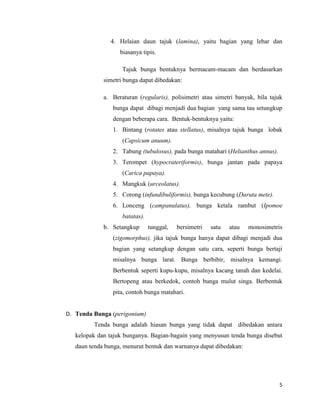 4. Helaian daun tajuk (lamina), yaitu bagian yang lebar dan
                   biasanya tipis.

                    Tajuk bunga bentuknya bermacam-macam dan berdasarkan
             simetri bunga dapat dibedakan:

             a. Beraturan (regularis), polisimetri atau simetri banyak, bila tajuk
                bunga dapat dibagi menjadi dua bagian yang sama tau setungkup
                dengan beberapa cara. Bentuk-bentuknya yaitu:
                1. Bintang (rotates atau stellatus), misalnya tajuk bunga lobak
                    (Capsicum anuum).
                2. Tabung (tubulosus), pada bunga matahari (Helianthus annus).
                3. Terompet (hypocrateriformis), bunga jantan pada papaya
                    (Carica papaya).
                4. Mangkuk (urceolatus).
                5. Corong (infundibuliformis), bunga kecubung (Daruta mete).
                6. Lonceng (campanulatus), bunga ketala rambut (Ipomoe
                    batatas).
             b. Setangkup       tunggal,   bersimetri   satu   atau   monosimetris
                (zigomorphus), jika tajuk bunga hanya dapat dibagi menjadi dua
                bagian yang setangkup dengan satu cara, seperti bunga bertaji
                misalnya bunga larat. Bunga berbibir, misalnya kemangi.
                Berbentuk seperti kupu-kupu, misalnya kacang tanah dan kedelai.
                Bertopeng atau berkedok, contoh bunga mulut singa. Berbentuk
                pita, contoh bunga matahari.


D. Tenda Bunga (perigonium)
         Tenda bunga adalah hiasan bunga yang tidak dapat dibedakan antara
   kelopak dan tajuk bunganya. Bagian-bagain yang menyusun tenda bunga disebut
   daun tenda bunga, menurut bentuk dan warnanya dapat dibedakan:




                                                                                 5
 