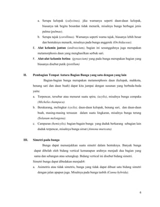 a. Serupa kelopak (calycinus), jika warnanya seperti daun-daun kelopak,
                biasanya tak begitu besardan tidak menarik, misalnya bunga berbagai jenis
                palma (palmae).
          b. Serupa tajuk (corollinus). Warnanya seperti warna tajuk, biasanya lebih besar
                dan bentuknya menarik, misalnya pada bunga anggerek (Orchidaceae).
       E. Alat kelamin jantan (androecium), bagian ini sesungguhnya juga merupakan
          metamorphosis daun yang menghasilkan serbuk sari.
       F. Alat-alat kelamin betina (gynaecium) yang pada bunga merupakan bagian yang
          biasanya disebut putik (pistillum)


II.    Pembagian Tempat Antara Bagian Bunga yang satu dengan yang lain
                Bagian-bagian bunga merupakan metamorphosis daun (kelopak, mahkota,
       benang sari dan daun buah) dapat kita jumpai dengan susunan yang berbeda-beda
       yaitu:
       a. Terpencar, tersebar atau menurut suatu spira; (acylis), misalnya bunga cempaka
          (Michelia champaca).
       b. Berakarang, melingkar (cyclis), daun-daun kelopak, benang sari, dan daun-daun
          buah, masing-masing tersusun dalam suatu lingkaran, misalnya bunga terung
          (Solanum melongena).
       c. Campuran (hemicylis), bagian-bagain bunga yang duduk berkarang sebagian lain
          duduk terpencar, misalnya bunga sirsat (Annona muricata).


III.   Simetri pada bunga
                Bunga dapat menunjukkan suatu simetri dalam bentuknya. Banyak bunga
        dapat dibelah oleh bidang vertical kemanapun arahnya menjadi dua bagian yang
        sama dan sebangun atau setungkup. Bidang vertical ini disebut bidang simetri.
       Simetri bunga dapat dibedakan menjadi4:
       a. Asimetris atau tidak simetris, bunga yang tidak dapat dibuat satu bidang simetri
          dengan jalan apapun juga. Misalnya pada bunga tasbih (Canna hybrida).




                                                                                        6
 