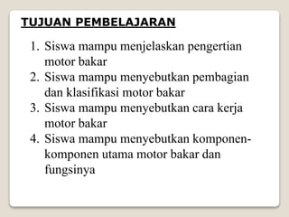 TUJUAN PEMBELAJARAN
1. Siswa mampu menjelaskan pengertian
motor bakar
2. Siswa mampu menyebutkan pembagian
dan klasifikasi motor bakar
3. Siswa mampu menyebutkan cara kerja
motor bakar
4. Siswa mampu menyebutkan komponen-
komponen utama motor bakar dan
fungsinya
 