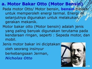 Powerpoint Templates
Page 33
a. Motor Bakar Otto (Motor Bensin)
Pada motor Otto/ Motor bensin, bensin dibakar
untuk memperoleh energi termal. Energi ini
selanjutnya digunakan untuk melakukan
gerakan mekanik.
Motor bakar otto (Motor bensin) adalah jenis
yang paling banyak digunakan terutama pada
kendaraan ringan, seperti : Sepeda motor, dan
mobil.
Jenis motor bakar ini diciptakan
oleh seorang insinyur
berkebangsaan Jerman,
Nicholas Otto
 