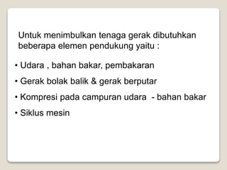 Untuk menimbulkan tenaga gerak dibutuhkan
beberapa elemen pendukung yaitu :
• Udara , bahan bakar, pembakaran
• Gerak bolak balik & gerak berputar
• Kompresi pada campuran udara - bahan bakar
• Siklus mesin
 