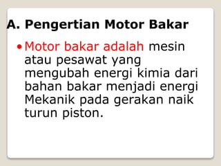 A. Pengertian Motor Bakar
•Motor bakar adalah mesin
atau pesawat yang
mengubah energi kimia dari
bahan bakar menjadi energi
Mekanik pada gerakan naik
turun piston.
 