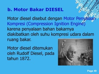 Powerpoint Templates
Page 49
Motor diesel disebut dengan Motor Penyalaan
Kompresi (Compression Ignition Engine)
karena penyalaan bahan bakarnya
diakibatkan oleh suhu kompresi udara dalam
ruang bakar.
b. Motor Bakar DIESEL
Motor diesel ditemukan
oleh Rudolf Diesel, pada
tahun 1872.
 