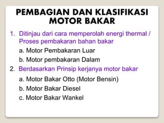 PEMBAGIAN DAN KLASIFIKASI
MOTOR BAKAR
1. Ditinjau dari cara memperolah energi thermal /
Proses pembakaran bahan bakar
a. Motor Pembakaran Luar
b. Motor pembakaran Dalam
2. Berdasarkan Prinsip kerjanya motor bakar
a. Motor Bakar Otto (Motor Bensin)
b. Motor Bakar Diesel
c. Motor Bakar Wankel
 
