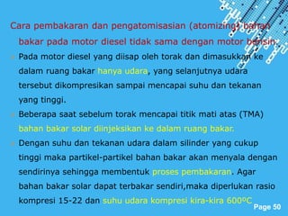 Powerpoint Templates
Page 50
Cara pembakaran dan pengatomisasian (atomizing) bahan
bakar pada motor diesel tidak sama dengan motor bensin.
 Pada motor diesel yang diisap oleh torak dan dimasukkan ke
dalam ruang bakar hanya udara, yang selanjutnya udara
tersebut dikompresikan sampai mencapai suhu dan tekanan
yang tinggi.
 Beberapa saat sebelum torak mencapai titik mati atas (TMA)
bahan bakar solar diinjeksikan ke dalam ruang bakar.
 Dengan suhu dan tekanan udara dalam silinder yang cukup
tinggi maka partikel-partikel bahan bakar akan menyala dengan
sendirinya sehingga membentuk proses pembakaran. Agar
bahan bakar solar dapat terbakar sendiri,maka diperlukan rasio
kompresi 15-22 dan suhu udara kompresi kira-kira 600ºC
 