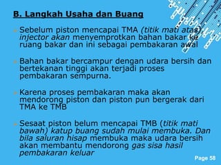 Powerpoint Templates
Page 58
B. Langkah Usaha dan Buang
 Sebelum piston mencapai TMA (titik mati atas),
injector akan menyemprotkan bahan bakar ke
ruang bakar dan ini sebagai pembakaran awal
 Bahan bakar bercampur dengan udara bersih dan
bertekanan tinggi akan terjadi proses
pembakaran sempurna.
 Karena proses pembakaran maka akan
mendorong piston dan piston pun bergerak dari
TMA ke TMB
 Sesaat piston belum mencapai TMB (titik mati
bawah) katup buang sudah mulai membuka. Dan
bila saluran hisap membuka maka udara bersih
akan membantu mendorong gas sisa hasil
pembakaran keluar
 