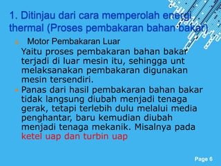 Powerpoint Templates
Page 6
1. Ditinjau dari cara memperolah energi
thermal (Proses pembakaran bahan bakar)
a. Motor Pembakaran Luar
Yaitu proses pembakaran bahan bakar
terjadi di luar mesin itu, sehingga unt
melaksanakan pembakaran digunakan
mesin tersendiri.
 Panas dari hasil pembakaran bahan bakar
tidak langsung diubah menjadi tenaga
gerak, tetapi terlebih dulu melalui media
penghantar, baru kemudian diubah
menjadi tenaga mekanik. Misalnya pada
ketel uap dan turbin uap
 