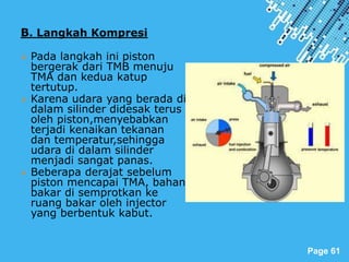 Powerpoint Templates
Page 61
B. Langkah Kompresi
 Pada langkah ini piston
bergerak dari TMB menuju
TMA dan kedua katup
tertutup.
 Karena udara yang berada di
dalam silinder didesak terus
oleh piston,menyebabkan
terjadi kenaikan tekanan
dan temperatur,sehingga
udara di dalam silinder
menjadi sangat panas.
 Beberapa derajat sebelum
piston mencapai TMA, bahan
bakar di semprotkan ke
ruang bakar oleh injector
yang berbentuk kabut.
 