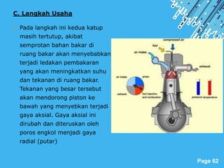 Powerpoint Templates
Page 62
C. Langkah Usaha
 Pada langkah ini kedua katup
masih tertutup, akibat
semprotan bahan bakar di
ruang bakar akan menyebabkan
terjadi ledakan pembakaran
yang akan meningkatkan suhu
dan tekanan di ruang bakar.
Tekanan yang besar tersebut
akan mendorong piston ke
bawah yang menyebkan terjadi
gaya aksial. Gaya aksial ini
dirubah dan diteruskan oleh
poros engkol menjadi gaya
radial (putar)
 