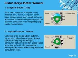 Powerpoint Templates
Page 67
Siklus Kerja Motor Wankel
1. Langkah Induksi / Isap
Pada saat ujung rotor (triangular rotor)
melewati pintu masuk, campuran bahan
bakar dengan udara (gas) masuk ke kamar
akibat hisapan/tekanan tinggi dari gaya/orbit
eksentrik perputaran rotor mengelilingi gigi
sumbu (central gear).
2. Langkah Kompresi / tekanan
Seketika rotor melanjutkan putaran,
campuran bahan bakar (gas) dibawa
kekamar/sisi yang berikutnya ,
campuran bahan bakar dan udara (gas)
pada kamar/sisi ini termampatkan /
dikompresikan oleh kekuatan/gaya/orbit
perputaran rotor.
 