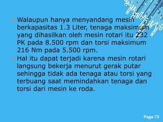Powerpoint Templates
Page 73
 Walaupun hanya menyandang mesin
berkapasitas 1.3 Liter, tenaga maksimum
yang dihasilkan oleh mesin rotari itu 232
PK pada 8.500 rpm dan torsi maksimum
216 Nm pada 5.500 rpm.
 Hal itu dapat terjadi karena mesin rotari
langsung bekerja menurut gerak putar
sehingga tidak ada tenaga atau torsi yang
terbuang saat memindahkan tenaga dan
torsi dari mesin ke roda.
 