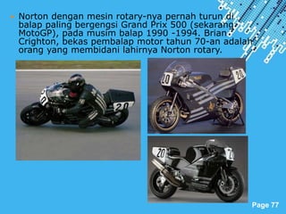 Powerpoint Templates
Page 77
 Norton dengan mesin rotary-nya pernah turun di
balap paling bergengsi Grand Prix 500 (sekarang
MotoGP), pada musim balap 1990 -1994. Brian
Crighton, bekas pembalap motor tahun 70-an adalah
orang yang membidani lahirnya Norton rotary.
 