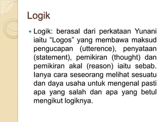Logik
   Logik: berasal dari perkataan Yunani
    iaitu “Logos” yang membawa maksud
    pengucapan (utterence), penyataan
    (statement), pemikiran (thought) dan
    pemikiran akal (reason) iaitu sebab.
    Ianya cara seseorang melihat sesuatu
    dan daya usaha untuk mengenal pasti
    apa yang salah dan apa yang betul
    mengikut logiknya.
 