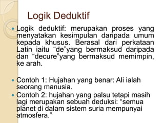 Logik Deduktif
   Logik deduktif: merupakan proses yang
    menyatakan kesimpulan daripada umum
    kepada khusus. Berasal dari perkataan
    Latin iaitu “de”yang bermaksud daripada
    dan “decure”yang bermaksud memimpin,
    ke arah.

 Contoh 1: Hujahan yang benar: Ali ialah
  seorang manusia.
 Contoh 2: hujahan yang palsu tetapi masih
  lagi merupakan sebuah deduksi: “semua
  planet di dalam sistem suria mempunyai
  atmosfera.”
 